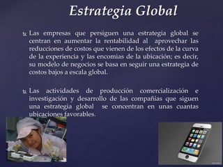  Las empresas que persiguen una estrategia global se
centran en aumentar la rentabilidad al aprovechar las
reducciones de costos que vienen de los efectos de la curva
de la experiencia y las encomias de la ubicación; es decir,
su modelo de negocios se basa en seguir una estrategia de
costos bajos a escala global.
 Las actividades de producción comercialización e
investigación y desarrollo de las compañías que siguen
una estrategia global se concentran en unas cuantas
ubicaciones favorables.
Estrategia Global
 