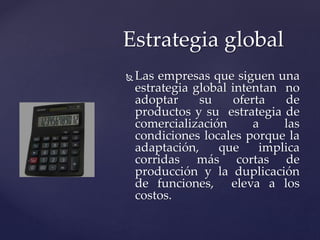  Las empresas que siguen una
estrategia global intentan no
adoptar su oferta de
productos y su estrategia de
comercialización a las
condiciones locales porque la
adaptación, que implica
corridas más cortas de
producción y la duplicación
de funciones, eleva a los
costos.
Estrategia global
 