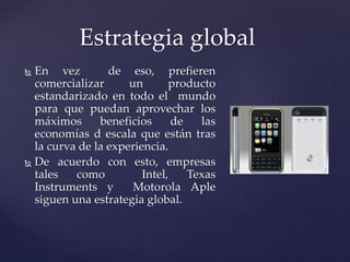  En vez de eso, prefieren
comercializar un producto
estandarizado en todo el mundo
para que puedan aprovechar los
máximos beneficios de las
economías d escala que están tras
la curva de la experiencia.
 De acuerdo con esto, empresas
tales como Intel, Texas
Instruments y Motorola Aple
siguen una estrategia global.
Estrategia global
 