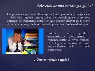 Producir un producto
estandarizado globalmente, y
comercializarlo a nivel mundial
para lograr economías de costo
que se deriven de la curva de la
experiencia.
Selección de una estrategia global
Las presiones que tienen las corporaciones para obtener respuestas
a nivel local implican que quizá no sea posible que una empresa
obtenga los beneficios completos que pueden derivar de la curva
de la experiencia y de las economías por ubicación de costos bajos.
¿ Que estrategia seguir ?
 