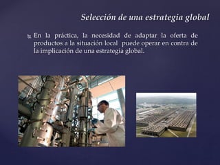  En la práctica, la necesidad de adaptar la oferta de
productos a la situación local puede operar en contra de
la implicación de una estrategia global.
Selección de una estrategia global
 