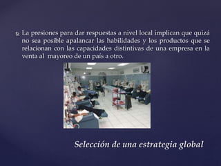  La presiones para dar respuestas a nivel local implican que quizá
no sea posible apalancar las habilidades y los productos que se
relacionan con las capacidades distintivas de una empresa en la
venta al mayoreo de un país a otro.
Selección de una estrategia global
 