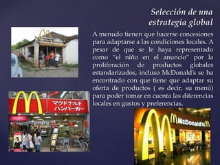 A menudo tienen que hacerse concesiones
para adaptarse a las condiciones locales. A
pesar de que se le haya representado
como “el niño en el anuncio” por la
proliferación de productos globales
estandarizados, incluso McDonald’s se ha
encontrado con que tiene que adaptar su
oferta de productos ( es decir, su menú)
para poder tomar en cuenta las diferencias
locales en gustos y preferencias.
Selección de una
estrategia global
 