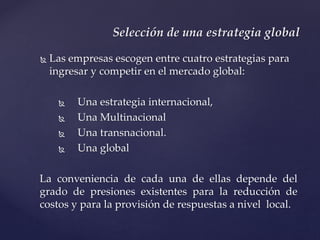  Las empresas escogen entre cuatro estrategias para
ingresar y competir en el mercado global:
 Una estrategia internacional,
 Una Multinacional
 Una transnacional.
 Una global
La conveniencia de cada una de ellas depende del
grado de presiones existentes para la reducción de
costos y para la provisión de respuestas a nivel local.
Selección de una estrategia global
 