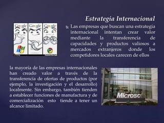  Las empresas que buscan una estrategia
internacional intentan crear valor
mediante la transferencia de
capacidades y productos valiosos a
mercados extranjeros donde los
competidores locales carecen de ellos
Estrategia Internacional
la mayoría de las empresas internacionales
han creado valor a través de la
transferencia de ofertas de productos (por
ejemplo, la investigación y el desarrollo)
localmente. Sin embargo, también tienden
a establecer funciones de manufactura y de
comercialización esto tiende a tener un
alcance limitado.
 