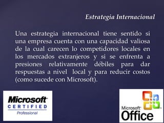 Estrategia Internacional
Una estrategia internacional tiene sentido si
una empresa cuenta con una capacidad valiosa
de la cual carecen lo competidores locales en
los mercados extranjeros y si se enfrenta a
presiones relativamente débiles para dar
respuestas a nivel local y para reducir costos
(como sucede con Microsoft).
 