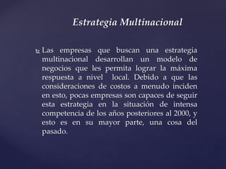  Las empresas que buscan una estrategia
multinacional desarrollan un modelo de
negocios que les permita lograr la máxima
respuesta a nivel local. Debido a que las
consideraciones de costos a menudo inciden
en esto, pocas empresas son capaces de seguir
esta estrategia en la situación de intensa
competencia de los años posteriores al 2000, y
esto es en su mayor parte, una cosa del
pasado.
Estrategia Multinacional
 