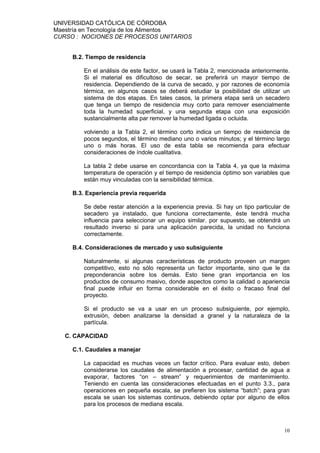 UNIVERSIDAD CATÓLICA DE CÓRDOBA
Maestría en Tecnología de los Alimentos
CURSO : NOCIONES DE PROCESOS UNITARIOS


     B.2. Tiempo de residencia

         En el análisis de este factor, se usará la Tabla 2, mencionada anteriormente.
         Si el material es dificultoso de secar, se preferirá un mayor tiempo de
         residencia. Dependiendo de la curva de secado, y por razones de economía
         térmica, en algunos casos se deberá estudiar la posibilidad de utilizar un
         sistema de dos etapas. En tales casos, la primera etapa será un secadero
         que tenga un tiempo de residencia muy corto para remover esencialmente
         toda la humedad superficial, y una segunda etapa con una exposición
         sustancialmente alta par remover la humedad ligada o ocluida.

         volviendo a la Tabla 2, el término corto indica un tiempo de residencia de
         pocos segundos, el término mediano uno o varios minutos; y el término largo
         uno o más horas. El uso de esta tabla se recomienda para efectuar
         consideraciones de índole cualitativa.

         La tabla 2 debe usarse en concordancia con la Tabla 4, ya que la máxima
         temperatura de operación y el tiempo de residencia óptimo son variables que
         están muy vinculadas con la sensibilidad térmica.

     B.3. Experiencia previa requerida

         Se debe restar atención a la experiencia previa. Si hay un tipo particular de
         secadero ya instalado, que funciona correctamente, éste tendrá mucha
         influencia para seleccionar un equipo similar. por supuesto, se obtendrá un
         resultado inverso si para una aplicación parecida, la unidad no funciona
         correctamente.

     B.4. Consideraciones de mercado y uso subsiguiente

         Naturalmente, si algunas características de producto proveen un margen
         competitivo, esto no sólo representa un factor importante, sino que le da
         preponderancia sobre los demás. Esto tiene gran importancia en los
         productos de consumo masivo, donde aspectos como la calidad o apariencia
         final puede influir en forma considerable en el éxito o fracaso final del
         proyecto.

         Si el producto se va a usar en un proceso subsiguiente, por ejemplo,
         extrusión, deben analizarse la densidad a granel y la naturaleza de la
         partícula.

   C. CAPACIDAD

     C.1. Caudales a manejar

         La capacidad es muchas veces un factor crítico. Para evaluar esto, deben
         considerarse los caudales de alimentación a procesar, cantidad de agua a
         evaporar, factores “on – stream” y requerimientos de mantenimiento.
         Teniendo en cuenta las consideraciones efectuadas en el punto 3.3., para
         operaciones en pequeña escala, se prefieren los sistema “batch”; para gran
         escala se usan los sistemas continuos, debiendo optar por alguno de ellos
         para los procesos de mediana escala.



                                                                                   10
 