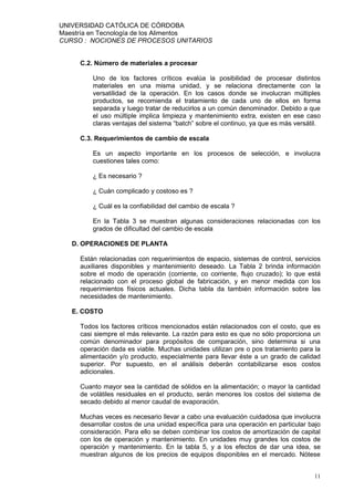 UNIVERSIDAD CATÓLICA DE CÓRDOBA
Maestría en Tecnología de los Alimentos
CURSO : NOCIONES DE PROCESOS UNITARIOS


     C.2. Número de materiales a procesar

         Uno de los factores críticos evalúa la posibilidad de procesar distintos
         materiales en una misma unidad, y se relaciona directamente con la
         versatilidad de la operación. En los casos donde se involucran múltiples
         productos, se recomienda el tratamiento de cada uno de ellos en forma
         separada y luego tratar de reducirlos a un común denominador. Debido a que
         el uso múltiple implica limpieza y mantenimiento extra, existen en ese caso
         claras ventajas del sistema “batch” sobre el continuo, ya que es más versátil.

     C.3. Requerimientos de cambio de escala

         Es un aspecto importante en los procesos de selección, e involucra
         cuestiones tales como:

         ¿ Es necesario ?

         ¿ Cuán complicado y costoso es ?

         ¿ Cuál es la confiabilidad del cambio de escala ?

         En la Tabla 3 se muestran algunas consideraciones relacionadas con los
         grados de dificultad del cambio de escala

   D. OPERACIONES DE PLANTA

     Están relacionadas con requerimientos de espacio, sistemas de control, servicios
     auxiliares disponibles y mantenimiento deseado. La Tabla 2 brinda información
     sobre el modo de operación (corriente, co corriente, flujo cruzado); lo que está
     relacionado con el proceso global de fabricación, y en menor medida con los
     requerimientos físicos actuales. Dicha tabla da también información sobre las
     necesidades de mantenimiento.

   E. COSTO

     Todos los factores críticos mencionados están relacionados con el costo, que es
     casi siempre el más relevante. La razón para esto es que no sólo proporciona un
     común denominador para propósitos de comparación, sino determina si una
     operación dada es viable. Muchas unidades utilizan pre o pos tratamiento para la
     alimentación y/o producto, especialmente para llevar éste a un grado de calidad
     superior. Por supuesto, en el análisis deberán contabilizarse esos costos
     adicionales.

     Cuanto mayor sea la cantidad de sólidos en la alimentación; o mayor la cantidad
     de volátiles residuales en el producto, serán menores los costos del sistema de
     secado debido al menor caudal de evaporación.

     Muchas veces es necesario llevar a cabo una evaluación cuidadosa que involucra
     desarrollar costos de una unidad específica para una operación en particular bajo
     consideración. Para ello se deben combinar los costos de amortización de capital
     con los de operación y mantenimiento. En unidades muy grandes los costos de
     operación y mantenimiento. En la tabla 5, y a los efectos de dar una idea, se
     muestran algunos de los precios de equipos disponibles en el mercado. Nótese


                                                                                    11
 