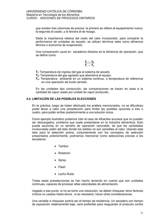 UNIVERSIDAD CATÓLICA DE CÓRDOBA
Maestría en Tecnología de los Alimentos
CURSO : NOCIONES DE PROCESOS UNITARIOS


     que existen tres columnas de precios: la primera se refiere al equipamiento nuevo;
     la segunda al usado, y la tercera al de rezago.

     Dada la importancia relativa del costo del calor incorporado, para comparar la
     performance de unidades de secado, se utilizan términos tales como eficiencia
     térmica o economía de evaporación.

     Una comparación usual en secaderos directos es la eficiencia de operación, que
     se define como:

                                          Ti - T0
                                          Ti - Ta

     Ti: Temperatura de ingreso del gas al sistema de secado.
     T0: Temperatura del gas agotado que abandona el equipo.
     Ta: Temperatura ambiente en un sistema continuo, o temperatura de referencia
          en una operación de bucle cerrado.

     En las unidades tipo conducción, las comparaciones se hacen en base a la
     cantidad de vapor usado por unidad de vapor producido.

4.4. LIMITACIÓN DE LAS POSIBLES ELECCIONES

   En la práctica, luego de haber efectuado los análisis mencionados, no se dificultoso
   poder llevar a cabo una preselección para limitar las posibles opciones a tres o
   cuatro, para poder arribar posteriormente a una solución única.

   Como ejemplo ilustrativo podemos citar el caso de efluentes acuosos que no pueden
   ser descargados, problema que suele presentarse en la industria alimenticia. Esto
   puede asumirse en un tamaño de operación razonable, tal que las cantidades
   involucradas estén del lado donde los sólidos no son sensibles al calor. Usando esta
   idea para la selección previa, conjuntamente con los conceptos de selección
   presentados anteriormente, podríamos mencionar como selecciones previas a los
   secaderos:

                    • Tambor

                    • Rotatorio

                    • Spray

                    • Flash

                    • Lecho fluido

   Todas estas preselecciones se han hecho teniendo en cuenta que son unidades
   continuas, capaces de procesar altas velocidades de alimentación.

   Llegado a ese punto, si no se tomó una resolución, se deben chequear otros factores
   críticos no usados hasta ahora, si es necesario, hacer otras consideraciones.

   Una variable a chequear podría ser el tiempo de residencia. Un secadero con tiempo
   de exposición relativamente bajo, será preferible para resguardar al producto contra

                                                                                     12
 
