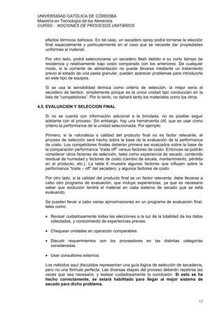 UNIVERSIDAD CATÓLICA DE CÓRDOBA
Maestría en Tecnología de los Alimentos
CURSO : NOCIONES DE PROCESOS UNITARIOS


   efectos térmicos dañosos. En tal caso, un secadero spray podrá tornarse la elección
   final especialmente y particularmente en el caso que se necesite dar propiedades
   uniformes al material.

   Por otro lado, podrá seleccionarse un secadero flash debido a su corto tiempo de
   residencia y relativamente bajo costo comparado con los anteriores. De cualquier
   modo, si la corriente de alimentación no puede llevarse mediante un tratamiento
   previo al estado de una pasta granular, pueden aparecer problemas para introducirla
   en este tipo de equipos.

   Si se usa la sensibilidad térmica como criterio de selección, la mejor sería el
   secadero de tambor, simplemente porque es la única unidad tipo conducción en la
   lista de “competidores”. Por lo tanto, no dañará tanto los materiales como los otros.

4.5. EVALUACION Y SELECCION FINAL

   Si no se cuenta con información adicional a la brindada, no es posible seguir
   adelante con el proceso. Sin embargo, hay una herramienta útil, que es usar como
   criterio la performance de la unidad seleccionada. Por ejemplo:

   Primero, si la naturaleza o calidad del producto final no es factor relevante, el
   proceso de selección será hecho sobre la base de la evaluación de la performance
   de costo. Los competidores finales deberán primera ser evaluados sobre la base de
   la comparación performance “trade off” versus factores de costo. Entonces se podrán
   considerar otros factores de selección, tales como experiencia de secado, contenido
   residual de humedad y factores de costo (cambio de escala, mantenimiento, pérdida
   en el producto, etc.). La tabla 6 muestra algunos factores que influyen sobre la
   performance “trade – off” del secadero, y algunos factores de costo.

   Por otro lado, si la calidad del producto final es un factor relevante, debe llevarse a
   cabo otro programa de evaluación, que incluye experiencias, ya que es necesario
   saber que evolución tendrá el material en cada sistema de secado que se está
   evaluando.

   Se pueden llevar a cabo varias aproximaciones en un programa de evaluación final,
   tales como:

   • Revisar cuidadosamente todas las elecciones a la luz de la totalidad de los datos
     colectados, y conocimiento de experiencias previas.

   • Chequear unidades en operación comparables

   • Discutir requerimientos con los proveedores en las distintas categorías
     consideradas

   • Usar consultores externos

   Los métodos aquí discutidos representan una guía lógica de selección de secaderos,
   pero no una fórmula perfecta. Las diversas etapas del proceso deberán repetirse las
   veces que sea necesario, y testear cuidadosamente la conclusión. Si esto se ha
   hecho correctamente, se estará habilitado para llegar al mejor sistema de
   secado para dicho problema.



                                                                                       13
 