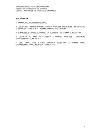 UNIVERSIDAD CATÓLICA DE CÓRDOBA
Maestría en Tecnología de los Alimentos
CURSO : NOCIONES DE PROCESOS UNITARIOS



BIBLIOGRAFÍA

1. MANUAL DEL INGENIERO QUIMICO

2. LEE, DAVID; TRANSFER OPERATIONS IN PROCESS INDUSTRIES - DESIGN AND
EQUIPMENT - CHAPTER 1st THERMAL DRYING AND DRYERS

3. NONHEBEL, G.; MOSS, L.; DRYING OF SOLIDS IN THE CHEMICAL INDUSTRY

4. DITMMAN, F.; HAW TO CLASSIFY A DRYING PROCESS - CHEMICAL
ENGENEERING - JUNE 17 1977

5. LEE, DAVID; FIVE STEPTS SIMPLIFY SELECTING          A   DRYER;   FOOD
ENGINEERING; NOVEMBER 1974 - MARCH 1975




                                                                       14
 
