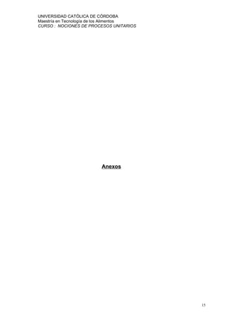 UNIVERSIDAD CATÓLICA DE CÓRDOBA
Maestría en Tecnología de los Alimentos
CURSO : NOCIONES DE PROCESOS UNITARIOS




                         Anexos




                                          15
 