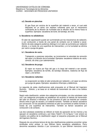 UNIVERSIDAD CATÓLICA DE CÓRDOBA
Maestría en Tecnología de los Alimentos
CURSO : NOCIONES DE PROCESOS UNITARIOS




     a.2. Secado en planchas

          El gas fluye por encima de la superficie del material a secar, el cual está
          dispuesto en un lecho con espesor suficiente para que el mecanismo
          controlante de la difusión de humedad sea la difusión de la misma hacia la
          superficie. Ejemplos: secaderos de túnel, de bandeja, de cinta.

   b. Secaderos no adiabáticos:

     El calor de vaporización puede ser suministrado por los mecanismos de radiación,
     o por conducción a través de una pared de contacto con el material a secar.
     Dentro de esta categoría podemos distinguir sí el calor se suministra por radiación
     directa, o a través de una superficie de intercambio; y sí la humedad se elimina
     por vacío o purga de gases.

     b.1. Secaderos de vacío.

          Trabajando a presiones reducidas, se incrementan la velocidad de remoción
          del vapor y la difusión de la humedad. Ejemplos: secaderos rotatorio de vacío,
          cónicos, de cinta y por calentamiento.

     b.2. Secaderos de purga:

          El vapor se mueve por flujo del gas a lo largo del material a ser secado.
          Ejemplos: secaderos de tornillo, de bandeja vibradora, rotatorios de flujo de
          vapor, y de tambor.

     b.3. Secaderos radiantes:

          La evaporación se debe al calor producido por radiación, y el vapor se elimina
          por purga de gases. Ejemplos: secaderos infrarrojos y dieléctricos.

   La segunda de estas clasificaciones está propuesta en el Manual del Ingeniero
   Químico, Edición, y se basa en el método de transmisión de calor a los sólidos
   húmedos.

   Según esta clasificación, existen dos categorías principales, con dos subclases cada
   una. Las categorías principales se establecen de acuerdo al método de transmisión
   del calor en directos e indirectos. En los primeros el calor se trasmite por contacto
   directo entre el gas de secado y el material húmedo. También se llaman secaderos
   por convección. En los secaderos indirectos el calor se suministra al sólido húmedo a
   través de una superficie de intercambio. También se llaman secaderos por
   conducción o de contacto.

   Las dos subclases existentes se refieren al modo de operación de los mismos y los
   agrupan en secaderos continuos y por lotes (“batch”). En la figura 1 (ver anexo) se
   muestra una gráfica de la clasificación según el esquema propuesto por el Manual
   del Ingeniero Químico.

   Después de una primera lectura de las dos clasificaciones podemos encontrar varias
   similitudes entre ambas: lo que Dittman llama secaderos adiabáticos, Perry
   denomina secaderos directos o por convección; lo que Dittman menciona como

                                                                                       3
 