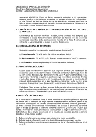 UNIVERSIDAD CATÓLICA DE CÓRDOBA
Maestría en Tecnología de los Alimentos
CURSO : NOCIONES DE PROCESOS UNITARIOS


    secaderos adiabáticos, Perry los llama secaderos indirectos o por convección.
    Aparece una ligera diferencia con respecto a los secaderos infrarrojos o dieléctricos,
    ya que Dittman los incluye dentro de los no adiabáticos, mientras que Perry los
    agrupa en una categoría especial. También se observan diferencia con respecto a
    los criterios con que se toman las subclases.

3.2. SEGÚN LAS CARACTERÍSTICAS Y PROPIEDADES FÍSICAS DEL MATERIAL
     ALIMENTADO:

    En el Manual del Ingeniero Químico, Edición, existe una tabla muy completa que
    correlaciona el estado de la alimentación sólida con los distintos tipos de secaderos
    comerciales existentes. Dicha clasificación se muestra en la Tabla 1 (ver anexo), y
    sobre ella se volverá cuando se evalúe el camino de selección.

3.3. SEGÚN LA ESCALA DE OPERACIÓN:

    Se pueden encontrar tres categorías según la escala de operación(3):

    a. Pequeña escala: (20 a 50 kg./h). Se utilizan secaderos “batch”

    b. Mediana escala: (50 a 1000 kg./h). Pueden usarse secaderos “batch” o continuos.

    c. Gran escala: (toneladas por hora). se utilizan secaderos continuos.

3.4. OTRAS CONSIDERACIONES:

    Existen otras consideraciones sobre las que se puede efectuar una clasificación de
    secaderos. Estas pueden ser: tiempo de residencia, temperatura de trabajo, modo de
    operar, cambio de escala, tipo de mantenimiento. David A. Lee(2), sobre la base de su
    experiencia, y tomando en cuenta la clasificación ya conocida de secaderos directos
    e indirectos, agrupa a los primeros en tres categorías de acuerdo al movimiento del
    material: sólido suspendido en el gas (gas borne), lecho fijo y lecho móvil; y a los
    segundos de acuerdo al modo de operación en continuos o discontinuos (“batch”).

    En la tabla 2 (ver anexo) se listan algunas de las características más importantes y
    tipos de secaderos agrupados según las características mencionadas. Esta tabla se
    utilizará en el camino de selección que se analizará posteriormente.

4. SELECCIÓN DEL SECADERO

En la vasta literatura existente sobre el tema, no existe una solución perfecta o a prueba
de errores para la selección del mejor sistema de secado térmico industrial, debido a las
limitaciones tecnológicas, por un lado; y consideraciones de índole comercial, por el otro.
De todos aquellos procedimientos recomendados, es escogió el propuesto por David
Lee(2, 5), debido que plantea el problema en forma sistemática y brinda una solución que
tiende a minimizar los inconvenientes que se encuentran al elegir un camino equivocado.
Sobre la base de su amplia experiencia en la industria de procesos, plantea un camino
basado en cinco etapas, a saber:

1. Determinar el problema tan segura y completamente como sea posible
2. Colectar toda la información pertinente disponible para el problema en cuestión
3. Determinar los factores críticos como consecuencia de la información obtenida en el
   punto 2.


                                                                                          4
 