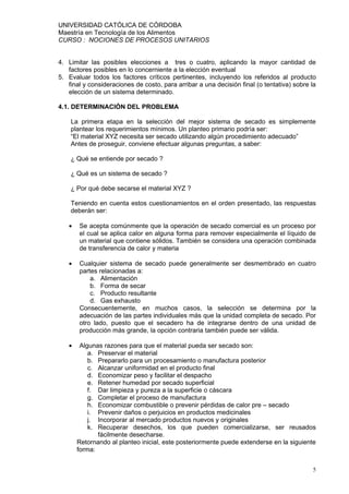 UNIVERSIDAD CATÓLICA DE CÓRDOBA
Maestría en Tecnología de los Alimentos
CURSO : NOCIONES DE PROCESOS UNITARIOS


4. Limitar las posibles elecciones a tres o cuatro, aplicando la mayor cantidad de
   factores posibles en lo concerniente a la elección eventual
5. Evaluar todos los factores críticos pertinentes, incluyendo los referidos al producto
   final y consideraciones de costo, para arribar a una decisión final (o tentativa) sobre la
   elección de un sistema determinado.

4.1. DETERMINACIÓN DEL PROBLEMA

    La primera etapa en la selección del mejor sistema de secado es simplemente
    plantear los requerimientos mínimos. Un planteo primario podría ser:
    “El material XYZ necesita ser secado utilizando algún procedimiento adecuado”
    Antes de proseguir, conviene efectuar algunas preguntas, a saber:

    ¿ Qué se entiende por secado ?

    ¿ Qué es un sistema de secado ?

    ¿ Por qué debe secarse el material XYZ ?

    Teniendo en cuenta estos cuestionamientos en el orden presentado, las respuestas
    deberán ser:

   •   Se acepta comúnmente que la operación de secado comercial es un proceso por
       el cual se aplica calor en alguna forma para remover especialmente el líquido de
       un material que contiene sólidos. También se considera una operación combinada
       de transferencia de calor y materia

   •   Cualquier sistema de secado puede generalmente ser desmembrado en cuatro
       partes relacionadas a:
           a. Alimentación
           b. Forma de secar
           c. Producto resultante
           d. Gas exhausto
       Consecuentemente, en muchos casos, la selección se determina por la
       adecuación de las partes individuales más que la unidad completa de secado. Por
       otro lado, puesto que el secadero ha de integrarse dentro de una unidad de
       producción más grande, la opción contraria también puede ser válida.

   •    Algunas razones para que el material pueda ser secado son:
           a. Preservar el material
           b. Prepararlo para un procesamiento o manufactura posterior
           c. Alcanzar uniformidad en el producto final
           d. Economizar peso y facilitar el despacho
           e. Retener humedad por secado superficial
           f. Dar limpieza y pureza a la superficie o cáscara
           g. Completar el proceso de manufactura
           h. Economizar combustible o prevenir pérdidas de calor pre – secado
           i. Prevenir daños o perjuicios en productos medicinales
           j. Incorporar al mercado productos nuevos y originales
           k. Recuperar desechos, los que pueden comercializarse, ser reusados
              fácilmente desecharse.
       Retornando al planteo inicial, este posteriormente puede extenderse en la siguiente
       forma:


                                                                                           5
 