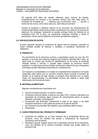 UNIVERSIDAD CATÓLICA DE CÓRDOBA
Maestría en Tecnología de los Alimentos
CURSO : NOCIONES DE PROCESOS UNITARIOS


    “El material XYZ debe ser secado utilizando algún sistema de secado.
    Consideraciones de proceso y de mercado indican que éste debe tener un
    contenido de humedad de ......., mientras que la producción será .........kg./día, a
    través de tres turnos, ocho horas cada uno, siete días por semana”

    Aunque el secadero a utilizarse todavía no es conocido, los requerimientos de
    secado desarrollados hasta ahora pueden considerase muy útiles en el proceso de
    selección. Sin embargo, raramente es posible anticipar todos los factores en la
    evaluación final. Por lo tanto, es usualmente necesario modificar y refinar la
    aseveración inicial cuando repetimos el proceso de selección sugerido.

4.2. RECOLECCION DE DATOS

   El paso siguiente requiere la confección de alguna lista de chequeo, indicando la
   mayor cantidad posible de factores o variables a considerar, distribuidos en
   categorías.

   A. PRODUCTO

     El conocimiento de la estructura química y propiedades puede ser muy útil. Por
     ejemplo, si se seca una sustancia orgánica que contiene radicales NH4 o NO3, se
     debe tener en cuenta que durante el calentamiento no se envíen al ambiente
     mezclas tóxicas o nocivas, o durante algún instante se produzca mezcla
     explosiva. La estructura química también servirá para determinar que compuestos
     homólogos pueden efectuarse para efectuar comparaciones.

     Con respecto a la solubilidad, si el sólido es completamente insoluble en el líquido
     evaporado, esto indica que no ocurrirán cambios físicos durante el proceso de
     secado. Si el material es algo soluble, el producto final resultará con un grado
     mayor de higroscopicidad. La sensibilidad térmica del material a secar está
     relacionada con el punto de fusión.

   B. MATERIALALIMENTADO

     Algunas consideraciones importantes son:

     •   Tipo de humedad (ocluida, no ocluida, ambas)
     •   Contenido inicial de sólidos, si éste es muy bajo (15% o menos), esto lleva a la
         necesidad de considerar algún proceso de concentración previo al secado
         (filtración, prensado, centrifugación)
     •   Evaporación del disolvente (obviamente si este no es agua); si se debe
         recuperar implicaría un alto grado de pureza en el gas de secado
     •   pH: indicará la corrosividad del material y que materiales deben usarse.
     •   Abrasividad

   C. CARACTERISTICAS DEL PRODUCTO TERMINADO

     •   Contenido de volátiles: es un buen indicador de la sensibilidad térmica del
         producto, como así también del tiempo y temperatura de exposición
         necesarios para el secado.
     •   Densidad a granel: sugiere acerca de la naturaleza química de los productos,
         como así también de la máxima humedad residual que puede tolerar el
         producto final

                                                                                       6
 