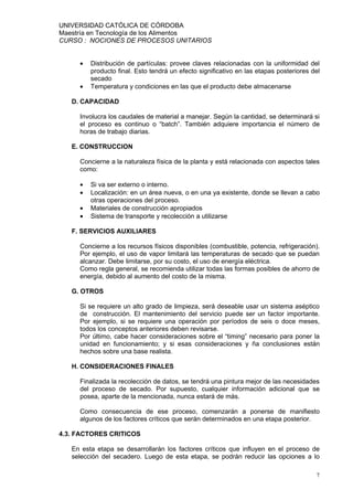 UNIVERSIDAD CATÓLICA DE CÓRDOBA
Maestría en Tecnología de los Alimentos
CURSO : NOCIONES DE PROCESOS UNITARIOS


     •   Distribución de partículas: provee claves relacionadas con la uniformidad del
         producto final. Esto tendrá un efecto significativo en las etapas posteriores del
         secado
     •   Temperatura y condiciones en las que el producto debe almacenarse

   D. CAPACIDAD

     Involucra los caudales de material a manejar. Según la cantidad, se determinará si
     el proceso es continuo o “batch”. También adquiere importancia el número de
     horas de trabajo diarias.

   E. CONSTRUCCION

     Concierne a la naturaleza física de la planta y está relacionada con aspectos tales
     como:

     •   Si va ser externo o interno.
     •   Localización: en un área nueva, o en una ya existente, donde se llevan a cabo
         otras operaciones del proceso.
     •   Materiales de construcción apropiados
     •   Sistema de transporte y recolección a utilizarse

   F. SERVICIOS AUXILIARES

     Concierne a los recursos físicos disponibles (combustible, potencia, refrigeración).
     Por ejemplo, el uso de vapor limitará las temperaturas de secado que se puedan
     alcanzar. Debe limitarse, por su costo, el uso de energía eléctrica.
     Como regla general, se recomienda utilizar todas las formas posibles de ahorro de
     energía, debido al aumento del costo de la misma.

   G. OTROS

     Si se requiere un alto grado de limpieza, será deseable usar un sistema aséptico
     de construcción. El mantenimiento del servicio puede ser un factor importante.
     Por ejemplo, si se requiere una operación por períodos de seis o doce meses,
     todos los conceptos anteriores deben revisarse.
     Por último, cabe hacer consideraciones sobre el “timing” necesario para poner la
     unidad en funcionamiento; y si esas consideraciones y ña conclusiones están
     hechos sobre una base realista.

   H. CONSIDERACIONES FINALES

     Finalizada la recolección de datos, se tendrá una pintura mejor de las necesidades
     del proceso de secado. Por supuesto, cualquier información adicional que se
     posea, aparte de la mencionada, nunca estará de más.

     Como consecuencia de ese proceso, comenzarán a ponerse de manifiesto
     algunos de los factores críticos que serán determinados en una etapa posterior.

4.3. FACTORES CRITICOS

   En esta etapa se desarrollarán los factores críticos que influyen en el proceso de
   selección del secadero. Luego de esta etapa, se podrán reducir las opciones a lo

                                                                                        7
 