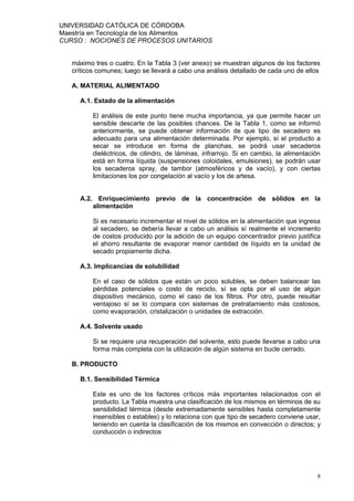 UNIVERSIDAD CATÓLICA DE CÓRDOBA
Maestría en Tecnología de los Alimentos
CURSO : NOCIONES DE PROCESOS UNITARIOS


   máximo tres o cuatro. En la Tabla 3 (ver anexo) se muestran algunos de los factores
   críticos comunes; luego se llevará a cabo una análisis detallado de cada uno de ellos

   A. MATERIAL ALIMENTADO

     A.1. Estado de la alimentación

          El análisis de este punto tiene mucha importancia, ya que permite hacer un
          sensible descarte de las posibles chances. De la Tabla 1, como se informó
          anteriormente, se puede obtener información de que tipo de secadero es
          adecuado para una alimentación determinada. Por ejemplo, sí el producto a
          secar se introduce en forma de planchas, se podrá usar secaderos
          dieléctricos, de cilindro, de láminas, infrarrojo. Si en cambio, la alimentación
          está en forma líquida (suspensiones coloidales, emulsiones), se podrán usar
          los secaderos spray, de tambor (atmosféricos y de vacío), y con ciertas
          limitaciones los por congelación al vacío y los de artesa.


     A.2. Enriquecimiento previo de la concentración de sólidos en la
         alimentación

          Si es necesario incrementar el nivel de sólidos en la alimentación que ingresa
          al secadero, se debería llevar a cabo un análisis sí realmente el incremento
          de costos producido por la adición de un equipo concentrador previo justifica
          el ahorro resultante de evaporar menor cantidad de líquido en la unidad de
          secado propiamente dicha.

     A.3. Implicancias de solubilidad

          En el caso de sólidos que están un poco solubles, se deben balancear las
          pérdidas potenciales o costo de reciclo, sí se opta por el uso de algún
          dispositivo mecánico, como el caso de los filtros. Por otro, puede resultar
          ventajoso sí se lo compara con sistemas de pretratamiento más costosos,
          como evaporación, cristalización o unidades de extracción.

     A.4. Solvente usado

          Si se requiere una recuperación del solvente, esto puede llevarse a cabo una
          forma más completa con la utilización de algún sistema en bucle cerrado.

   B. PRODUCTO

     B.1. Sensibilidad Térmica

          Este es uno de los factores críticos más importantes relacionados con el
          producto. La Tabla muestra una clasificación de los mismos en términos de su
          sensibilidad térmica (desde extremadamente sensibles hasta completamente
          insensibles o estables) y lo relaciona con que tipo de secadero conviene usar,
          teniendo en cuenta la clasificación de los mismos en convección o directos; y
          conducción o indirectos




                                                                                        8
 