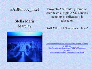 Proyecto Analizado: ¿Cómo se
escribe en el siglo XXI? Nuevas
tecnologías aplicadas a la
educación
GARATU 171 "Escribir en línea"
http://www.educacontic.es/blog/como-se-escribe-en-
el-siglo-xxi
http://irmadel.wordpress.com/%C2%BFquienes-
somos/
https://sites.google.com/site/escribirenlinea/
#ABPmooc_intef
Stella Maris
Marclay
 