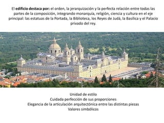 El edificio destaca por: el orden, la jerarquización y la perfecta relación entre todas las
   partes de la composición, integrando monarquía, religión, ciencia y cultura en el eje
principal: las estatuas de la Portada, la Biblioteca, los Reyes de Judá, la Basílica y el Palacio
                                        privado del rey.




                                       Unidad de estilo
                          Cuidada perfección de sus proporciones
            Elegancia de la articulación arquitectónica entre las distintas piezas
                                      Valores simbólicos
 