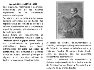 Juan de Herrera (1530-1597)
Fue arquitecto, matemático y geómetra.
Considerado uno de los máximos
exponentes       de     la    arquitectura
renacentista hispana.
Su sobrio y severo estilo arquitectónico,
llamado herreriano en su honor, fue
representativo del reinado de Felipe II e
influyó notablemente en la arquitectura
española posterior, principalmente a lo
largo del siglo XVII.
Como figura del Renacimiento, se
interesó en diferentes ramas del saber, su
"Discurso sobre la figura cúbica" revela
sus conocimientos de geometría y              Al acabar los estudios, de Humanidades y
matemáticas.       Copia    las     figuras   Filosofía, se incorpora al séquito de caballeros
astronómicas del Libro del saber de           de Felipe II, por entonces todavía príncipe, y
astronomía. Fue instructor del príncipe       viaja por Flandes, Alemania e Italia, donde
Carlos de Austria. También participó en       entra en contacto con las corrientes
algunas de las campañas militares de          renacentistas del momento.
Carlos I (en Alemania, Flandes e Italia).     Funda la Academia de Matemáticas y
                                              Delineación (antecedente de la Real Academia
                                              de Ciencias Exactas, Físicas y Naturales) y se
                                              convierte en su primer director.
 