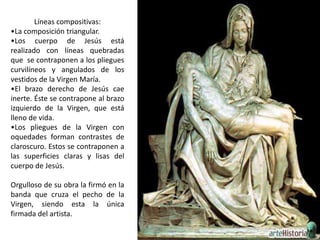 Líneas compositivas:
•La composición triangular.
•Los cuerpo de Jesús está
realizado con líneas quebradas
que se contraponen a los pliegues
curvilíneos y angulados de los
vestidos de la Virgen María.
•El brazo derecho de Jesús cae
inerte. Éste se contrapone al brazo
izquierdo de la Virgen, que está
lleno de vida.
•Los pliegues de la Virgen con
oquedades forman contrastes de
claroscuro. Estos se contraponen a
las superficies claras y lisas del
cuerpo de Jesús.

Orgulloso de su obra la firmó en la
banda que cruza el pecho de la
Virgen, siendo esta la única
firmada del artista.
 