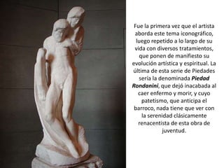 Fue la primera vez que el artista
 aborda este tema iconográfico,
  luego repetido a lo largo de su
 vida con diversos tratamientos,
   que ponen de manifiesto su
evolución artística y espiritual. La
última de esta serie de Piedades
   sería la denominada Piedad
Rondanini, que dejó inacabada al
   caer enfermo y morir, y cuyo
    patetismo, que anticipa el
 barroco, nada tiene que ver con
    la serenidad clásicamente
   renacentista de esta obra de
             juventud.
 