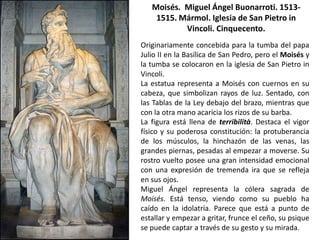 Moisés. Miguel Ángel Buonarroti. 1513-
    1515. Mármol. Iglesia de San Pietro in
           Vincoli. Cinquecento.
Originariamente concebida para la tumba del papa
Julio II en la Basílica de San Pedro, pero el Moisés y
la tumba se colocaron en la iglesia de San Pietro in
Vincoli.
La estatua representa a Moisés con cuernos en su
cabeza, que simbolizan rayos de luz. Sentado, con
las Tablas de la Ley debajo del brazo, mientras que
con la otra mano acaricia los rizos de su barba.
La figura está llena de terribilità. Destaca el vigor
físico y su poderosa constitución: la protuberancia
de los músculos, la hinchazón de las venas, las
grandes piernas, pesadas al empezar a moverse. Su
rostro vuelto posee una gran intensidad emocional
con una expresión de tremenda ira que se refleja
en sus ojos.
Miguel Ángel representa la cólera sagrada de
Moisés. Está tenso, viendo como su pueblo ha
caído en la idolatría. Parece que está a punto de
estallar y empezar a gritar, frunce el ceño, su psique
se puede captar a través de su gesto y su mirada.
 