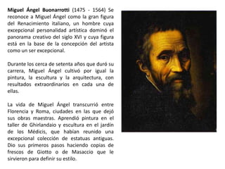 Miguel Ángel Buonarrotti (1475 - 1564) Se
reconoce a Miguel Ángel como la gran figura
del Renacimiento italiano, un hombre cuya
excepcional personalidad artística dominó el
panorama creativo del siglo XVI y cuya figura
está en la base de la concepción del artista
como un ser excepcional.

Durante los cerca de setenta años que duró su
carrera, Miguel Ángel cultivó por igual la
pintura, la escultura y la arquitectura, con
resultados extraordinarios en cada una de
ellas.

La vida de Miguel Ángel transcurrió entre
Florencia y Roma, ciudades en las que dejó
sus obras maestras. Aprendió pintura en el
taller de Ghirlandaio y escultura en el jardín
de los Médicis, que habían reunido una
excepcional colección de estatuas antiguas.
Dio sus primeros pasos haciendo copias de
frescos de Giotto o de Masaccio que le
sirvieron para definir su estilo.
 