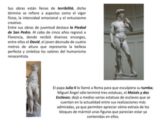 Sus obras están llenas de terribilità, dicho
término se refiere a aspectos como el vigor
físico, la intensidad emocional y el entusiasmo
creativo.
Entre sus obras de juventud destaca la Piedad
de San Pedro. Al cabo de cinco años regresó a
Florencia, donde recibió diversos encargos,
entre ellos el David, el joven desnudo de cuatro
metros de altura que representa la belleza
perfecta y sintetiza los valores del humanismo
renacentista.




                           El papa Julio II lo llamó a Roma para que esculpiera su tumba;
                              Miguel Ángel sólo terminó tres estatuas, el Moisés y dos
                             Esclavos; dejó a medias varias estatuas de esclavos que se
                                cuentan en la actualidad entre sus realizaciones más
                              admiradas, ya que permiten apreciar cómo extraía de los
                               bloques de mármol unas figuras que parecían estar ya
                                                   contenidas en ellos.
 