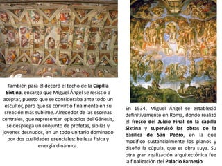 También para él decoró el techo de la Capilla
  Sixtina, encargo que Miguel Ángel se resistió a
aceptar, puesto que se consideraba ante todo un
 escultor, pero que se convirtió finalmente en su    En 1534, Miguel Ángel se estableció
 creación más sublime. Alrededor de las escenas      definitivamente en Roma, donde realizó
centrales, que representan episodios del Génesis,    el fresco del Juicio Final en la capilla
  se despliega un conjunto de profetas, sibilas y    Sixtina y supervisó las obras de la
jóvenes desnudos, en un todo unitario dominado       basílica de San Pedro, en la que
   por dos cualidades esenciales: belleza física y   modificó sustancialmente los planos y
                 energía dinámica.                   diseñó la cúpula, que es obra suya. Su
                                                     otra gran realización arquitectónica fue
                                                     la finalización del Palacio Farnesio.
 
