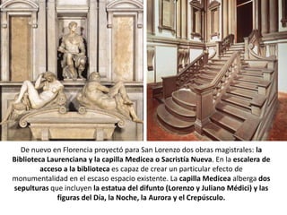 De nuevo en Florencia proyectó para San Lorenzo dos obras magistrales: la
Biblioteca Laurenciana y la capilla Medicea o Sacristía Nueva. En la escalera de
         acceso a la biblioteca es capaz de crear un particular efecto de
monumentalidad en el escaso espacio existente. La capilla Medicea alberga dos
sepulturas que incluyen la estatua del difunto (Lorenzo y Juliano Médici) y las
              figuras del Día, la Noche, la Aurora y el Crepúsculo.
 
