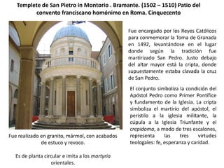 Templete de San Pietro in Montorio . Bramante. (1502 – 1510) Patio del
         convento franciscano homónimo en Roma. Cinquecento

                                                 Fue encargado por los Reyes Católicos
                                                 para conmemorar la Toma de Granada
                                                 en 1492, levantándose en el lugar
                                                 donde según la tradición fue
                                                 martirizado San Pedro. Justo debajo
                                                 del altar mayor está la cripta, donde
                                                 supuestamente estaba clavada la cruz
                                                 de San Pedro.
                                                 El conjunto simboliza la condición del
                                                 Apóstol Pedro como Primer Pontífice
                                                 y fundamento de la Iglesia. La cripta
                                                 simboliza el martirio del apóstol, el
                                                 peristilo a la iglesia militante, la
                                                 cúpula a la Iglesia Triunfante y el
                                                 crepidoma, a modo de tres escalones,
Fue realizado en granito, mármol, con acabados   representa      las   tres     virtudes
              de estuco y revoco.                teologales: fe, esperanza y caridad.

  Es de planta circular e imita a los martyria
                   orientales.
 