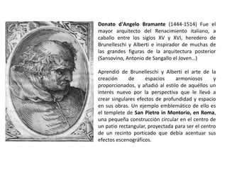 Donato d'Angelo Bramante (1444-1514) Fue el
mayor arquitecto del Renacimiento italiano, a
caballo entre los siglos XV y XVI, heredero de
Brunelleschi y Alberti e inspirador de muchas de
las grandes figuras de la arquitectura posterior
(Sansovino, Antonio de Sangallo el Joven…)

Aprendió de Brunelleschi y Alberti el arte de la
creación     de     espacios     armoniosos       y
proporcionados, y añadió al estilo de aquéllos un
interés nuevo por la perspectiva que le llevó a
crear singulares efectos de profundidad y espacio
en sus obras. Un ejemplo emblemático de ello es
el templete de San Pietro in Montorio, en Roma,
una pequeña construcción circular en el centro de
un patio rectangular, proyectada para ser el centro
de un recinto porticado que debía acentuar sus
efectos escenográficos.
 