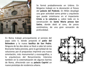 Se formó probablemente en Urbino. En
                                 Bérgamo trabajó en la decoración al fresco
                                 del palacio del Podestà. En Milán desplegó
                                 una gran actividad como pintor y arquitecto
                                 que puede sintetizarse en el impactante
                                 Cristo a la columna y, sobre todo en la
                                 construcción de Santa Maria presso San
                                 Satiro, donde dotó al coro, de pocos
                                 centímetros, de una gran sensación de
                                 profundidad.


En Roma trabajó principalmente al servicio del
papa Julio II, donde proyectó el patio del
Belvedere y la nueva basílica de San Pedro.
Ninguna de las dos obras se llevó a cabo tal como
Bramante había previsto, pero la genialidad de las
soluciones por él propuestas imprimió una nueva
orientación, más monumental y escenográfica, a
la arquitectura del Renacimiento. Intervino
también en la sistematización de algunos barrios
de Roma, ofreciendo con su palacio Caprini un
nuevo prototipo de residencia urbana.
 