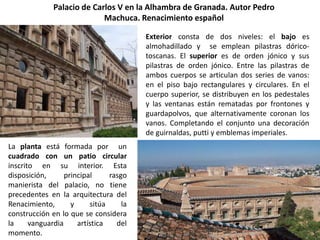 Palacio de Carlos V en la Alhambra de Granada. Autor Pedro
                            Machuca. Renacimiento español

                                         Exterior consta de dos niveles: el bajo es
                                         almohadillado y se emplean pilastras dórico-
                                         toscanas. El superior es de orden jónico y sus
                                         pilastras de orden jónico. Entre las pilastras de
                                         ambos cuerpos se articulan dos series de vanos:
                                         en el piso bajo rectangulares y circulares. En el
                                         cuerpo superior, se distribuyen en los pedestales
                                         y las ventanas están rematadas por frontones y
                                         guardapolvos, que alternativamente coronan los
                                         vanos. Completando el conjunto una decoración
                                         de guirnaldas, putti y emblemas imperiales.
La planta está formada por un
cuadrado con un patio circular
inscrito en su interior. Esta
disposición,      principal     rasgo
manierista del palacio, no tiene
precedentes en la arquitectura del
Renacimiento,       y     sitúa     la
construcción en lo que se considera
la     vanguardia     artística   del
momento.
 