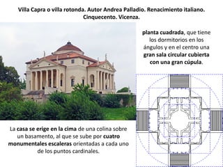 Villa Capra o villa rotonda. Autor Andrea Palladio. Renacimiento italiano.
                              Cinquecento. Vicenza.

                                                    planta cuadrada, que tiene
                                                       los dormitorios en los
                                                    ángulos y en el centro una
                                                    gran sala circular cubierta
                                                       con una gran cúpula.




La casa se erige en la cima de una colina sobre
   un basamento, al que se sube por cuatro
monumentales escaleras orientadas a cada uno
           de los puntos cardinales.
 