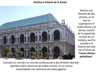 Basílica o Palacio de la Razón


                                                                       Realiza una
                                                                    fachada de dos
                                                                      plantas, en la
                                                                         que se
                                                                     superponen el
                                                                   orden dórico y el
                                                                    jónico, a partir
                                                                   de la repetición
                                                                     seriada de un
                                                                   módulo, que ha
                                                                       pasado a la
                                                                   historia del arte
                                                                    con el título de
                                                                    “tramo rítmico
                                                                      palladiano”.

Consiste en inscribir un arco de medio punto y dos dinteles laterales
      apeados sobre columnas de orden normal, en un marco
           arquitrabado con columnas de orden gigante.
 