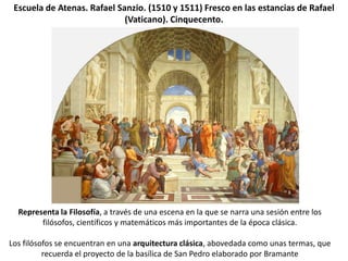 Escuela de Atenas. Rafael Sanzio. (1510 y 1511) Fresco en las estancias de Rafael
                             (Vaticano). Cinquecento.




  Representa la Filosofía, a través de una escena en la que se narra una sesión entre los
        filósofos, científicos y matemáticos más importantes de la época clásica.

Los filósofos se encuentran en una arquitectura clásica, abovedada como unas termas, que
          recuerda el proyecto de la basílica de San Pedro elaborado por Bramante
 