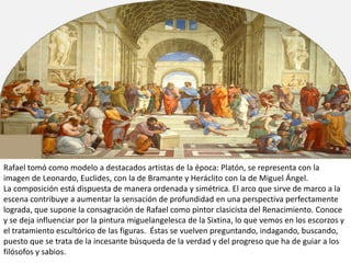 Rafael tomó como modelo a destacados artistas de la época: Platón, se representa con la
imagen de Leonardo, Euclides, con la de Bramante y Heráclito con la de Miguel Ángel.
La composición está dispuesta de manera ordenada y simétrica. El arco que sirve de marco a la
escena contribuye a aumentar la sensación de profundidad en una perspectiva perfectamente
lograda, que supone la consagración de Rafael como pintor clasicista del Renacimiento. Conoce
y se deja influenciar por la pintura miguelangelesca de la Sixtina, lo que vemos en los escorzos y
el tratamiento escultórico de las figuras. Éstas se vuelven preguntando, indagando, buscando,
puesto que se trata de la incesante búsqueda de la verdad y del progreso que ha de guiar a los
filósofos y sabios.
 