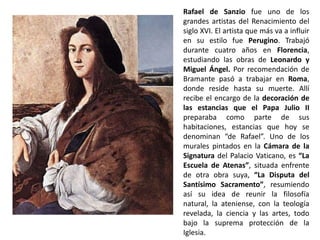 Rafael de Sanzio fue uno de los
grandes artistas del Renacimiento del
siglo XVI. El artista que más va a influir
en su estilo fue Perugino. Trabajó
durante cuatro años en Florencia,
estudiando las obras de Leonardo y
Miguel Ángel. Por recomendación de
Bramante pasó a trabajar en Roma,
donde reside hasta su muerte. Allí
recibe el encargo de la decoración de
las estancias que el Papa Julio II
preparaba como parte de sus
habitaciones, estancias que hoy se
denominan “de Rafael”. Uno de los
murales pintados en la Cámara de la
Signatura del Palacio Vaticano, es “La
Escuela de Atenas”, situada enfrente
de otra obra suya, “La Disputa del
Santísimo Sacramento”, resumiendo
así su idea de reunir la filosofía
natural, la ateniense, con la teología
revelada, la ciencia y las artes, todo
bajo la suprema protección de la
Iglesia.
 