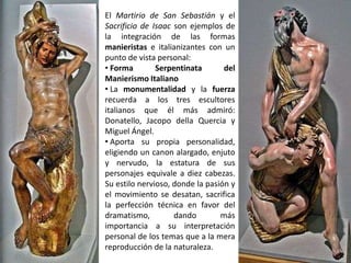 El Martirio de San Sebastián y el
Sacrificio de Isaac son ejemplos de
la integración de las formas
manieristas e italianizantes con un
punto de vista personal:
• Forma        Serpentinata       del
Manierismo Italiano
• La monumentalidad y la fuerza
recuerda a los tres escultores
italianos que él más admiró:
Donatello, Jacopo della Quercia y
Miguel Ángel.
• Aporta su propia personalidad,
eligiendo un canon alargado, enjuto
y nervudo, la estatura de sus
personajes equivale a diez cabezas.
Su estilo nervioso, donde la pasión y
el movimiento se desatan, sacrifica
la perfección técnica en favor del
dramatismo,         dando        más
importancia a su interpretación
personal de los temas que a la mera
reproducción de la naturaleza.
 
