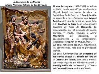 La Adoración de los Magos
Museo Nacional Colegio de San Gregorio
                                         Alonso Berruguete (1490-1561) se educó
                                         en Italia, donde conoció personalmente a
                                         Miguel Ángel, así como la obra de
                                         Donatello y Della Quercia. El San Sebastián
                                         es recuerda a los «Esclavos» que Miguel
                                         Ángel realizó para la tumba del papa Julio
                                         II. El Sacrificio de Isaac tiene influencia del
                                         Sacrificio de Isaac de Donatello. La
                                         preocupación por el desnudo de canon
                                         alargado y enjuto, recuerda la María
                                         Magdalena           de       Donatello.      El
                                         apasionamiento y las composiciones
                                         inestables se inspiran en Miguel Ángel.
                                         Sus obras reflejan la pasión, el movimiento,
                                         los sentimientos, más que la percepción
                                         técnica.
                                         Sus obras fundamentales son el Retablo de
                                         San Benito el Real y la sillería del coro de
                                         la Catedral de Toledo, que talla a medias
                                         con Felipe Vigarny. En mármol esculpió la
                                         Transfiguración de la Catedral y la Tumba
                                         del Cardenal Tavera, ambas en Toledo.
 
