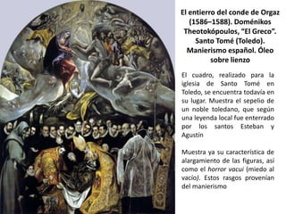 El entierro del conde de Orgaz
   (1586–1588). Doménikos
 Theotokópoulos, “El Greco”.
     Santo Tomé (Toledo).
  Manierismo español. Óleo
          sobre lienzo
El cuadro, realizado para la
iglesia de Santo Tomé en
Toledo, se encuentra todavía en
su lugar. Muestra el sepelio de
un noble toledano, que según
una leyenda local fue enterrado
por los santos Esteban y
Agustín

Muestra ya su característica de
alargamiento de las figuras, así
como el horror vacui (miedo al
vacío). Estos rasgos provenían
del manierismo
 