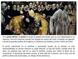 En la parte inferior, el centro lo ocupa el cadáver del conde, que va a ser depositado en su
sepulcro. Para tan solemne ocasión han bajado los santos del cielo: el obispo san Agustín,
uno de los grandes padres de la Iglesia, y el diácono san Esteban, primer mártir de Cristo.

El pintor representó en la comitiva a personajes locales de su tiempo: el niño
semiarrodillado en primer término es Jorge Manuel, el hijo del Greco, cuando tenía 10
años. Un pañuelo que sale de su ropa lo testifica, puesto que indica la fecha de su
nacimiento. El personaje de barba canosa, al otro lado de la escena, con la cara casi de
perfil es Alonso de Covarrubias, un clérigo íntimo del Greco.
 