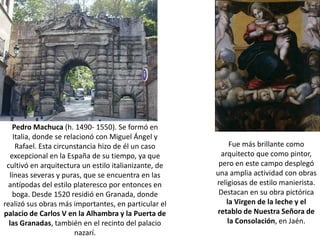 Pedro Machuca (h. 1490- 1550). Se formó en
    Italia, donde se relacionó con Miguel Ángel y
     Rafael. Esta circunstancia hizo de él un caso          Fue más brillante como
   excepcional en la España de su tiempo, ya que         arquitecto que como pintor,
 cultivó en arquitectura un estilo italianizante, de    pero en este campo desplegó
  líneas severas y puras, que se encuentra en las      una amplia actividad con obras
  antípodas del estilo plateresco por entonces en      religiosas de estilo manierista.
    boga. Desde 1520 residió en Granada, donde          Destacan en su obra pictórica
realizó sus obras más importantes, en particular el        la Virgen de la leche y el
palacio de Carlos V en la Alhambra y la Puerta de      retablo de Nuestra Señora de
  las Granadas, también en el recinto del palacio          la Consolación, en Jaén.
                         nazarí.
 