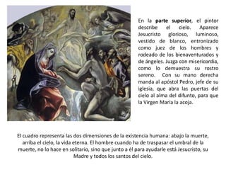 En la parte superior, el pintor
                                                      describe    el    cielo.    Aparece
                                                      Jesucristo glorioso, luminoso,
                                                      vestido de blanco, entronizado
                                                      como juez de los hombres y
                                                      rodeado de los bienaventurados y
                                                      de ángeles. Juzga con misericordia,
                                                      como lo demuestra su rostro
                                                      sereno. Con su mano derecha
                                                      manda al apóstol Pedro, jefe de su
                                                      iglesia, que abra las puertas del
                                                      cielo al alma del difunto, para que
                                                      la Virgen María la acoja.




El cuadro representa las dos dimensiones de la existencia humana: abajo la muerte,
   arriba el cielo, la vida eterna. El hombre cuando ha de traspasar el umbral de la
muerte, no lo hace en solitario, sino que junto a él para ayudarle está Jesucristo, su
                             Madre y todos los santos del cielo.
 