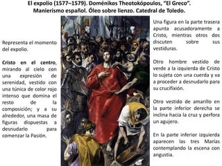 El expolio (1577–1579). Doménikos Theotokópoulos, “El Greco”.
              Manierismo español. Óleo sobre lienzo. Catedral de Toledo.
                                                         Una figura en la parte trasera
                                                         apunta acusadoramente a
                                                         Cristo, mientras otros dos
Representa el momento                                    discuten       sobre       sus
del expolio.                                             vestiduras.

Cristo en el centro,                                     Otro hombre vestido de
mirando al cielo con                                     verde a la izquierda de Cristo
una    expresión      de                                 lo sujeta con una cuerda y va
serenidad, vestido con                                   a proceder a desnudarlo para
una túnica de color rojo                                 su crucifixión.
intenso que domina el
resto       de         la                                Otro vestido de amarillo en
composición; y a su                                      la parte inferior derecha se
alrededor, una masa de                                   inclina hacia la cruz y perfora
figuras dispuestas a                                     un agujero.
desnudarlo         para
comenzar la Pasión.                                      En la parte inferior izquierda
                                                         aparecen las tres Marías
                                                         contemplando la escena con
                                                         angustia.
 