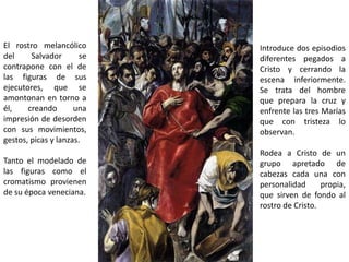 El rostro melancólico      Introduce dos episodios
del     Salvador      se   diferentes pegados a
contrapone con el de       Cristo y cerrando la
las figuras de sus         escena inferiormente.
ejecutores, que se         Se trata del hombre
amontonan en torno a       que prepara la cruz y
él,    creando       una   enfrente las tres Marías
impresión de desorden      que con tristeza lo
con sus movimientos,       observan.
gestos, picas y lanzas.
                           Rodea a Cristo de un
Tanto el modelado de       grupo apretado de
las figuras como el        cabezas cada una con
cromatismo provienen       personalidad      propia,
de su época veneciana.     que sirven de fondo al
                           rostro de Cristo.
 